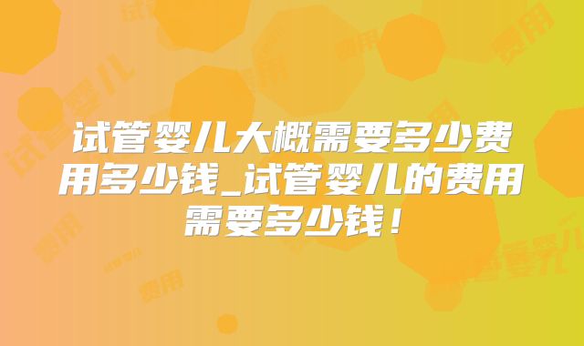 试管婴儿大概需要多少费用多少钱_试管婴儿的费用需要多少钱！