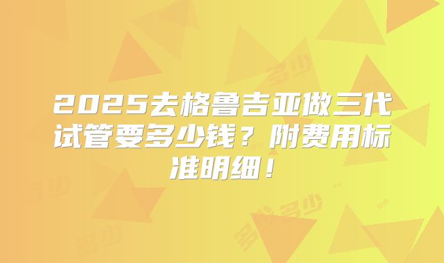 2025去格鲁吉亚做三代试管要多少钱？附费用标准明细！
