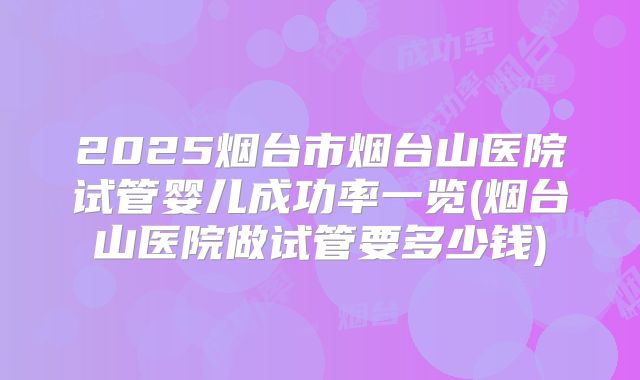 2025烟台市烟台山医院试管婴儿成功率一览(烟台山医院做试管要多少钱)