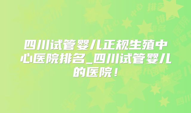 四川试管婴儿正规生殖中心医院排名_四川试管婴儿的医院！