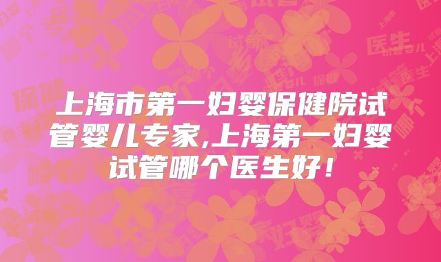 上海市第一妇婴保健院试管婴儿专家,上海第一妇婴试管哪个医生好！