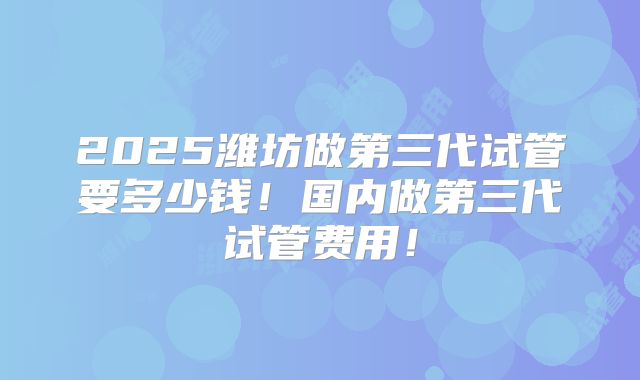 2025潍坊做第三代试管要多少钱！国内做第三代试管费用！