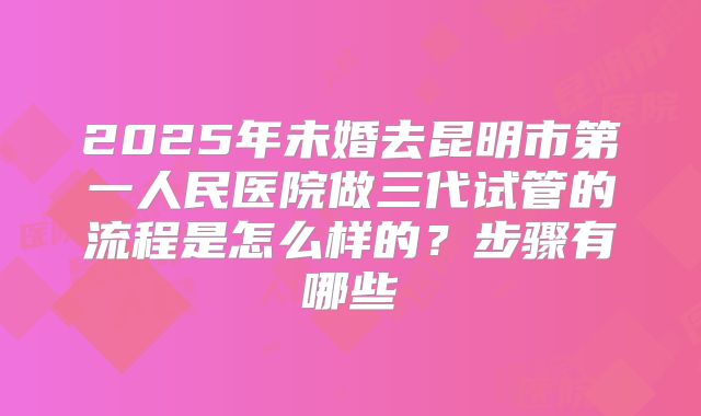 2025年未婚去昆明市第一人民医院做三代试管的流程是怎么样的？步骤有哪些