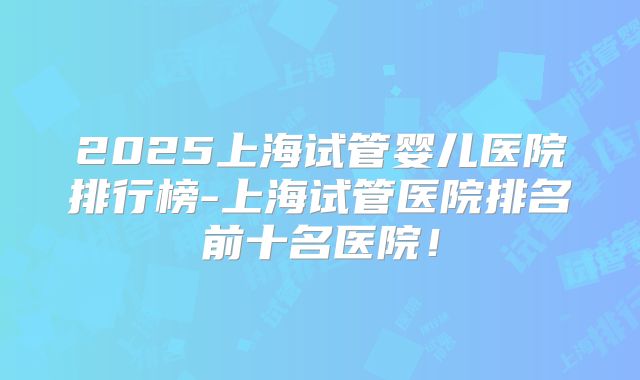 2025上海试管婴儿医院排行榜-上海试管医院排名前十名医院！