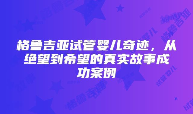 格鲁吉亚试管婴儿奇迹，从绝望到希望的真实故事成功案例