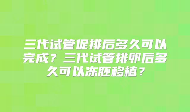 三代试管促排后多久可以完成？三代试管排卵后多久可以冻胚移植？