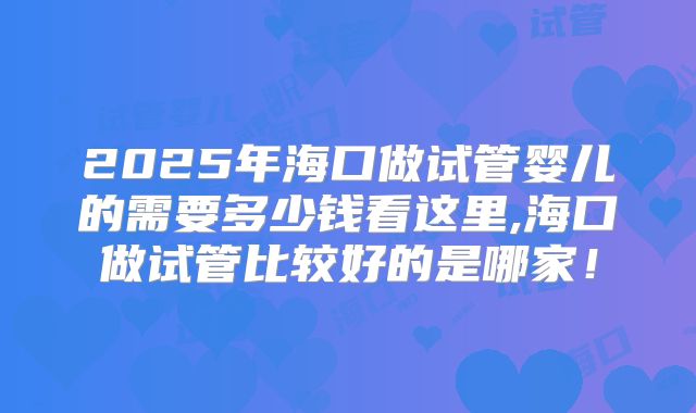 2025年海口做试管婴儿的需要多少钱看这里,海口做试管比较好的是哪家!