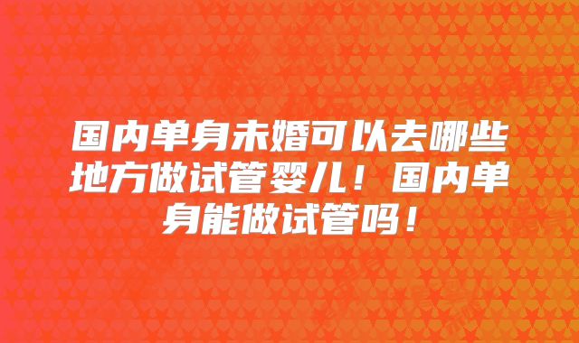 国内单身未婚可以去哪些地方做试管婴儿！国内单身能做试管吗！