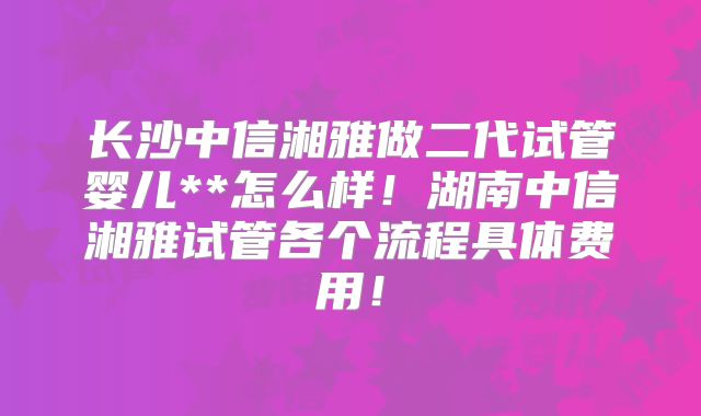 长沙中信湘雅做二代试管婴儿**怎么样!湖南中信湘雅试管各个流程具体费用!