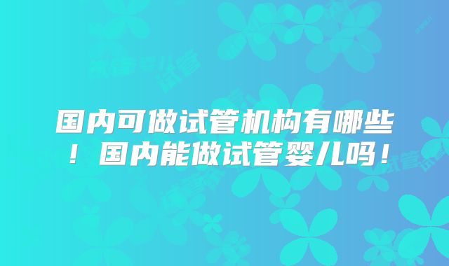国内可做试管机构有哪些！国内能做试管婴儿吗！