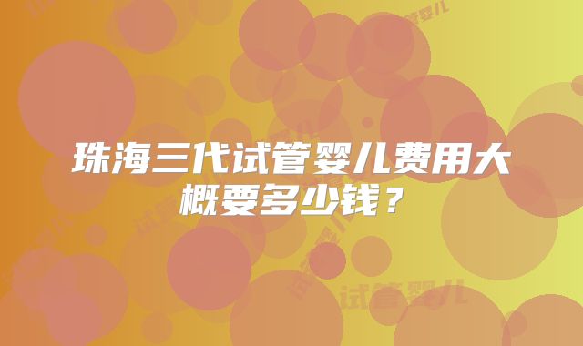 珠海三代试管婴儿费用大概要多少钱？