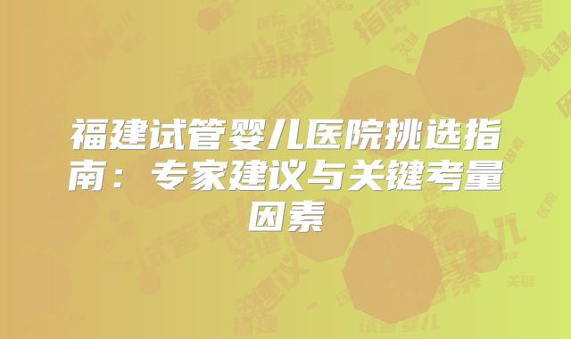 福建试管婴儿医院挑选指南：专家建议与关键考量因素