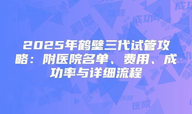 2025年鹤壁三代试管攻略：附医院名单、费用、成功率与详细流程