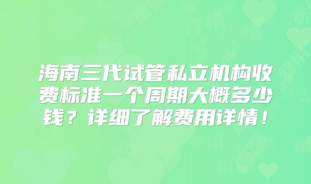 海南三代试管私立机构收费标准一个周期大概多少钱？详细了解费用详情！