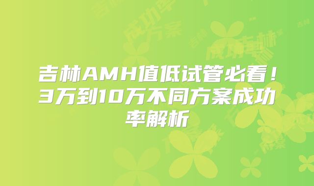 吉林AMH值低试管必看!3万到10万不同方案成功率解析