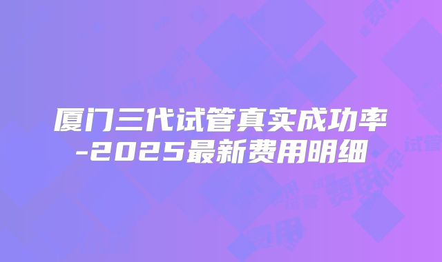 厦门三代试管真实成功率-2025最新费用明细