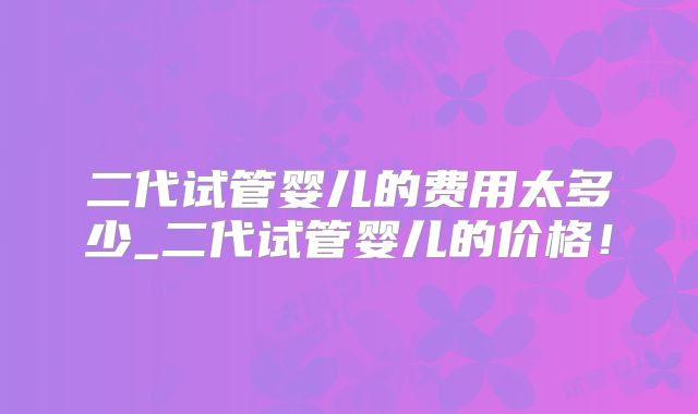 二代试管婴儿的费用太多少_二代试管婴儿的价格！