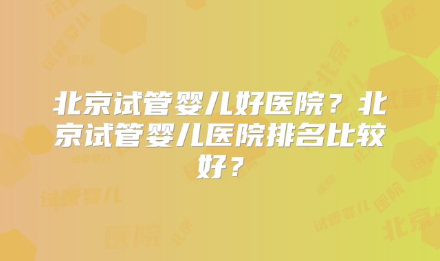 北京试管婴儿好医院？北京试管婴儿医院排名比较好？