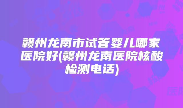赣州龙南市试管婴儿哪家医院好(赣州龙南医院核酸检测电话)