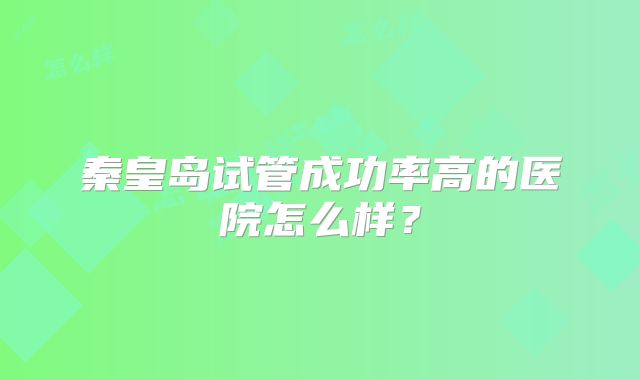 秦皇岛试管成功率高的医院怎么样？