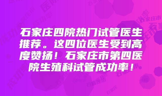 石家庄四院热门试管医生推荐。这四位医生受到高度赞扬!石家庄市第四医院生殖科试管成功率!