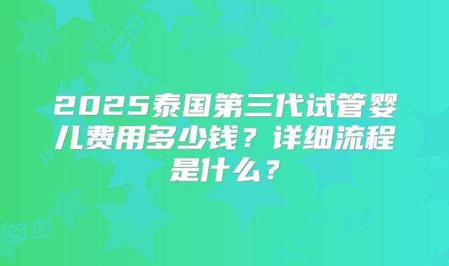 2025泰国第三代试管婴儿费用多少钱?详细流程是什么?