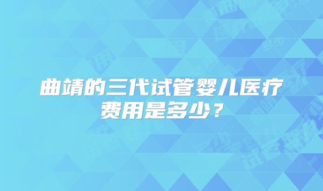 曲靖的三代试管婴儿医疗费用是多少？