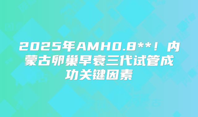 2025年AMH0.8**！内蒙古卵巢早衰三代试管成功关键因素
