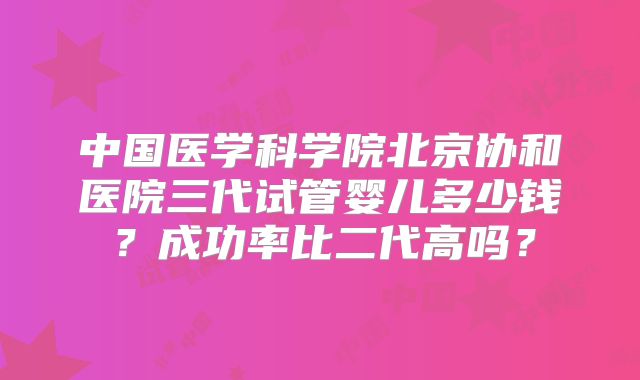 中国医学科学院北京协和医院三代试管婴儿多少钱？成功率比二代高吗？