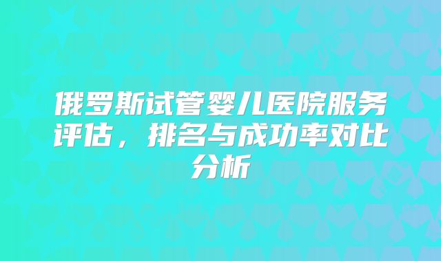 俄罗斯试管婴儿医院服务评估,排名与成功率对比分析