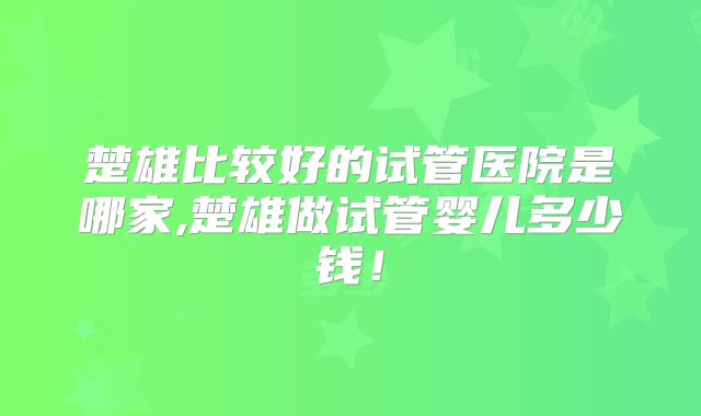 楚雄比较好的试管医院是哪家,楚雄做试管婴儿多少钱!