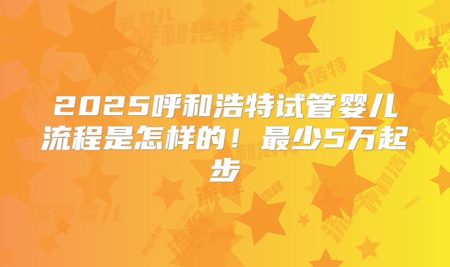 2025呼和浩特试管婴儿流程是怎样的!最少5万起步