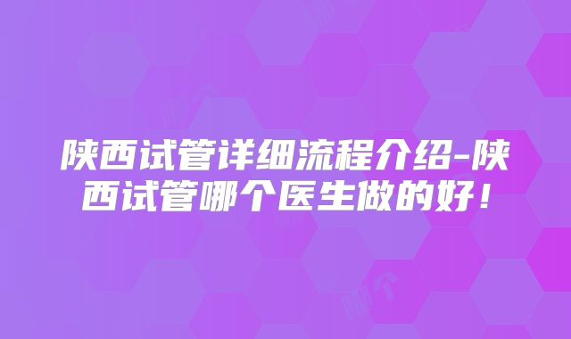 陕西试管详细流程介绍-陕西试管哪个医生做的好！