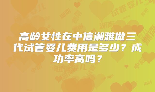 高龄女性在中信湘雅做三代试管婴儿费用是多少?成功率高吗?