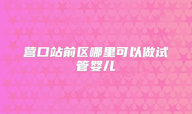 营口站前区哪里可以做试管婴儿