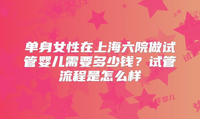 单身女性在上海六院做试管婴儿需要多少钱？试管流程是怎么样