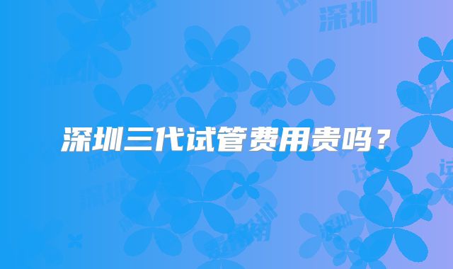 深圳三代试管费用贵吗？