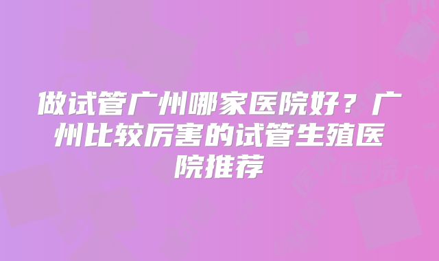 做试管广州哪家医院好？广州比较厉害的试管生殖医院推荐