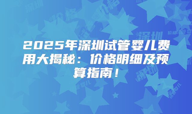 2025年深圳试管婴儿费用大揭秘：价格明细及预算指南！