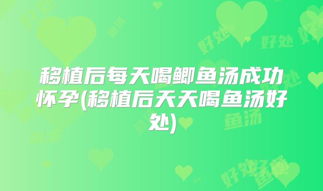 移植后每天喝鲫鱼汤成功怀孕(移植后天天喝鱼汤好处)
