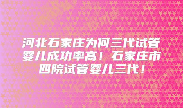 河北石家庄为何三代试管婴儿成功率高!石家庄市四院试管婴儿三代!