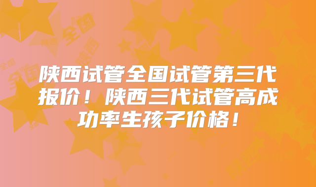 陕西试管全国试管第三代报价!陕西三代试管高成功率生孩子价格!