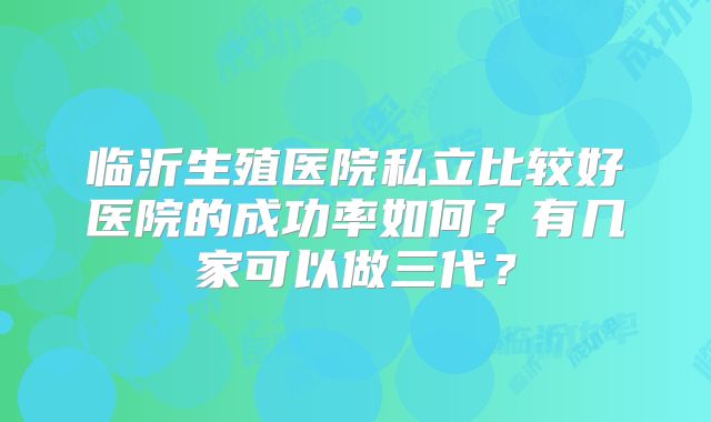 临沂生殖医院私立比较好医院的成功率如何？有几家可以做三代？