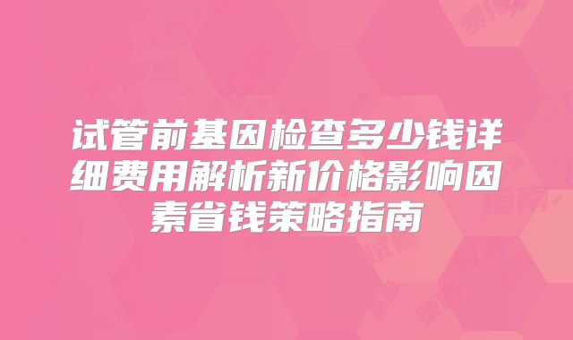 试管前基因检查多少钱详细费用解析新价格影响因素省钱策略指南