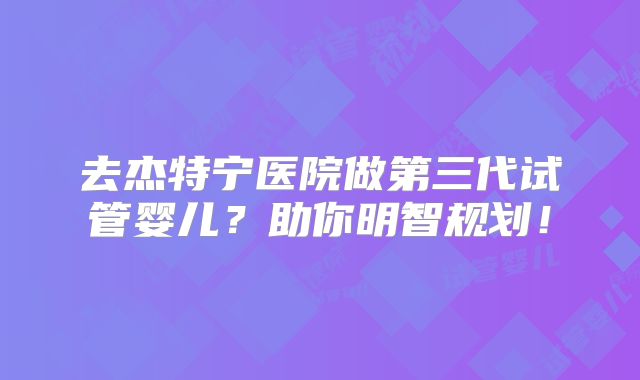 去杰特宁医院做第三代试管婴儿？助你明智规划！