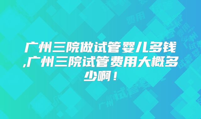 广州三院做试管婴儿多钱,广州三院试管费用大概多少啊!