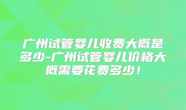广州试管婴儿收费大概是多少-广州试管婴儿价格大概需要花费多少!