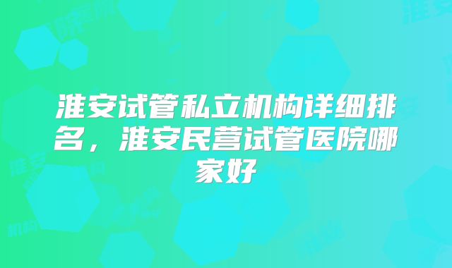 淮安试管私立机构详细排名，淮安民营试管医院哪家好