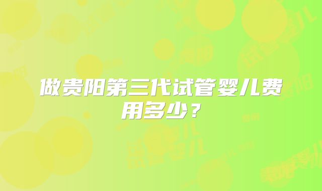 做贵阳第三代试管婴儿费用多少？