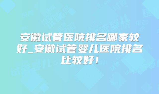 安徽试管医院排名哪家较好_安徽试管婴儿医院排名比较好!
